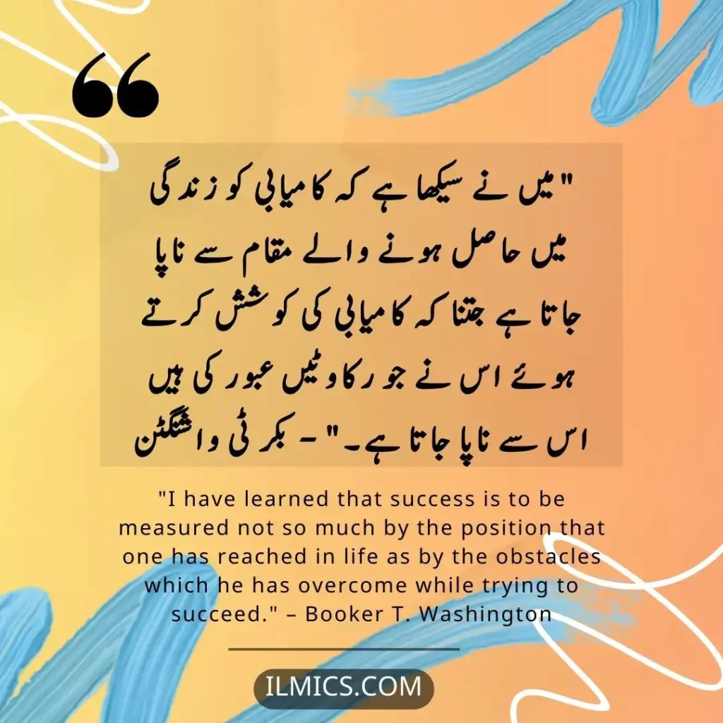 "I have learned that success is to be measured not so much by the position that one has reached in life as by the obstacles which he has overcome while trying to succeed." – Booker T. Washington		Best Motivational Quotes in Urdu about Life ilmics.com
